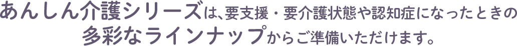 あんしん介護シリーズは、要支援・要介護状態や認知症になったときの多彩なラインナップからご準備いただけます。