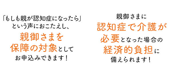 「もしも親が認知⽤になったら」という声に おこたえし、 親御さまを保障の対象 としてお申込みできます!親御さまに
認知症介護が必要となった場合の経済的負担に備えられます!
