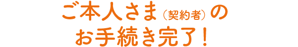 ご本人さま(契約者)のお手続き完了!