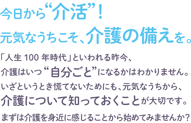 今日から“介活”！ 
元気なうちこそ、介護の備えを。 
「人生100年時代」といわれる昨今、介護はいつ“自分ごと”になるかはわかりません。いざというとき慌てないためにも、元気なうちから、介護について知っておくことが大切です。まずは介護を身近に感じることから始めてみませんか？