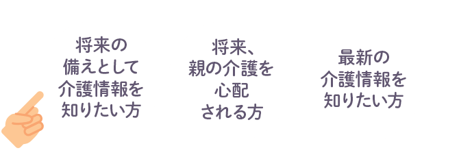 将来の備えとして介護情報を知りたい方  将来、親の介護を心配される方 最新の介護情報を知りたい方