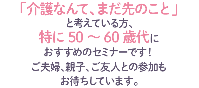 「介護なんて、まだ先のこと」と考えている方、特に50～60歳代に
おすすめのセミナーです！ご夫婦、親子、ご友人とも参加もお待ちしています。